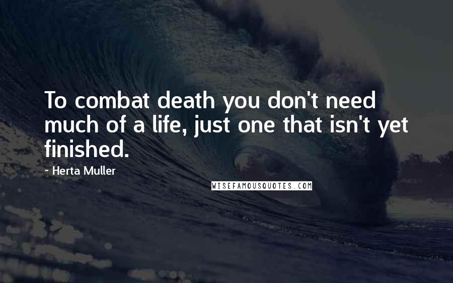 Herta Muller Quotes: To combat death you don't need much of a life, just one that isn't yet finished.