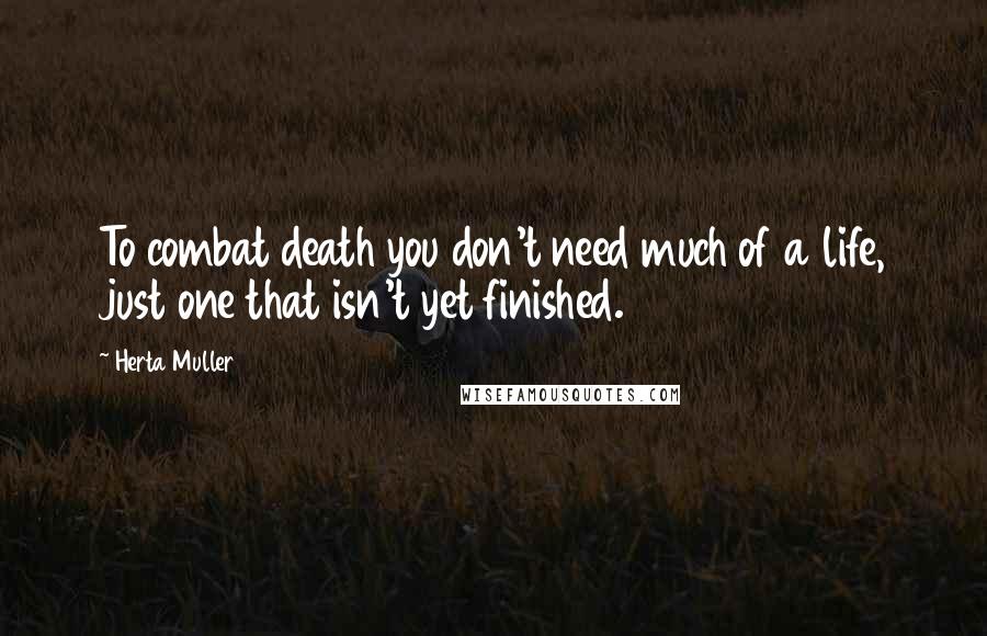 Herta Muller Quotes: To combat death you don't need much of a life, just one that isn't yet finished.
