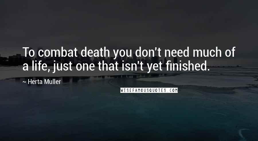 Herta Muller Quotes: To combat death you don't need much of a life, just one that isn't yet finished.