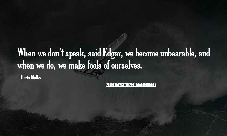 Herta Muller Quotes: When we don't speak, said Edgar, we become unbearable, and when we do, we make fools of ourselves.