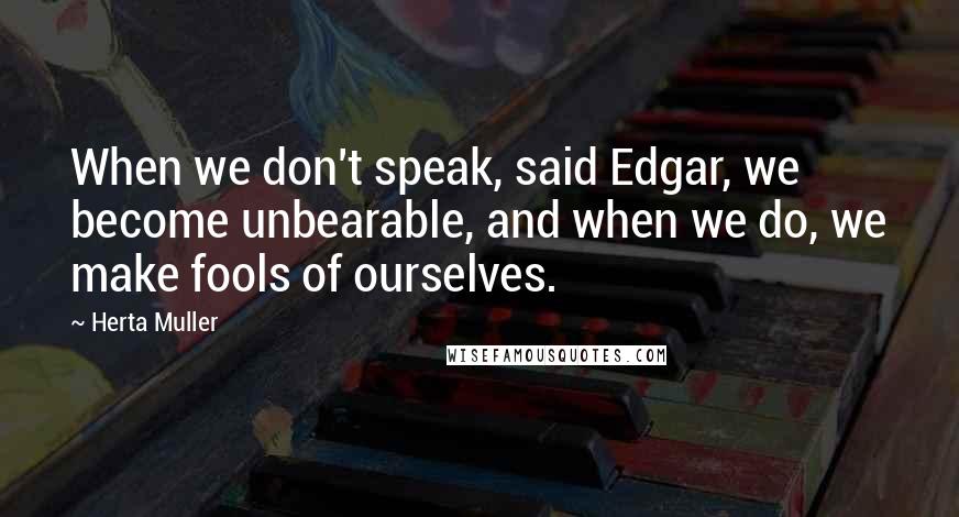 Herta Muller Quotes: When we don't speak, said Edgar, we become unbearable, and when we do, we make fools of ourselves.