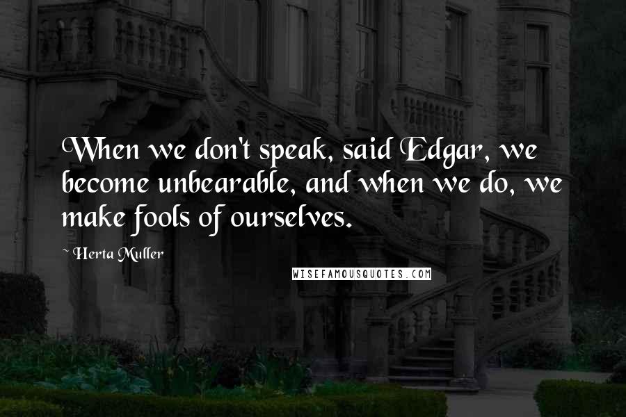 Herta Muller Quotes: When we don't speak, said Edgar, we become unbearable, and when we do, we make fools of ourselves.