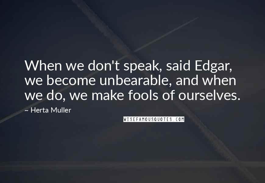 Herta Muller Quotes: When we don't speak, said Edgar, we become unbearable, and when we do, we make fools of ourselves.