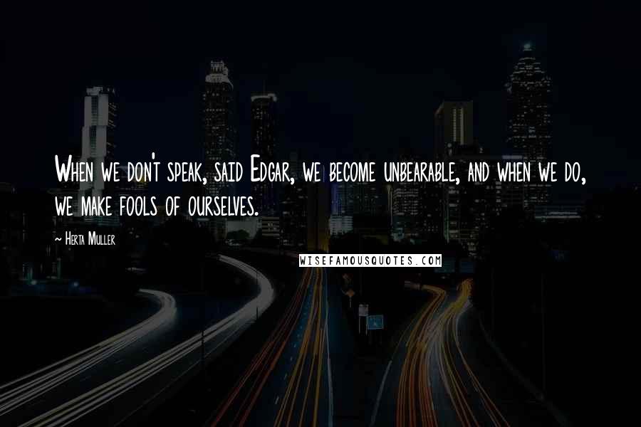 Herta Muller Quotes: When we don't speak, said Edgar, we become unbearable, and when we do, we make fools of ourselves.