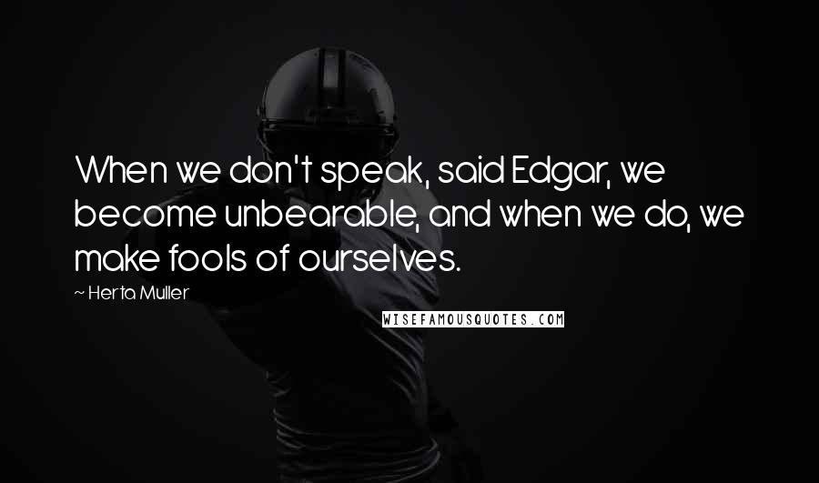 Herta Muller Quotes: When we don't speak, said Edgar, we become unbearable, and when we do, we make fools of ourselves.
