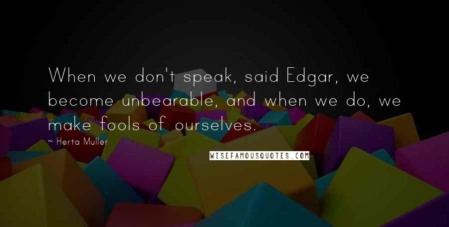 Herta Muller Quotes: When we don't speak, said Edgar, we become unbearable, and when we do, we make fools of ourselves.