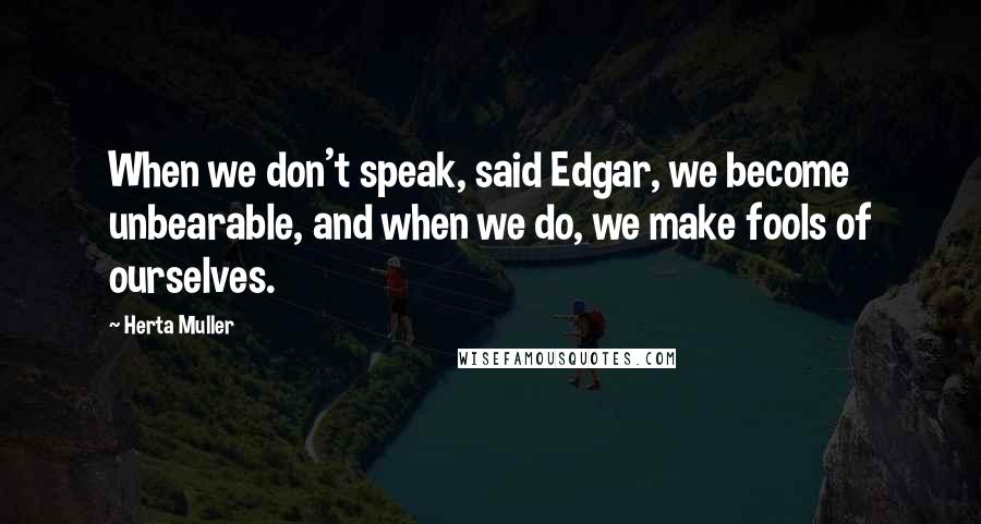 Herta Muller Quotes: When we don't speak, said Edgar, we become unbearable, and when we do, we make fools of ourselves.