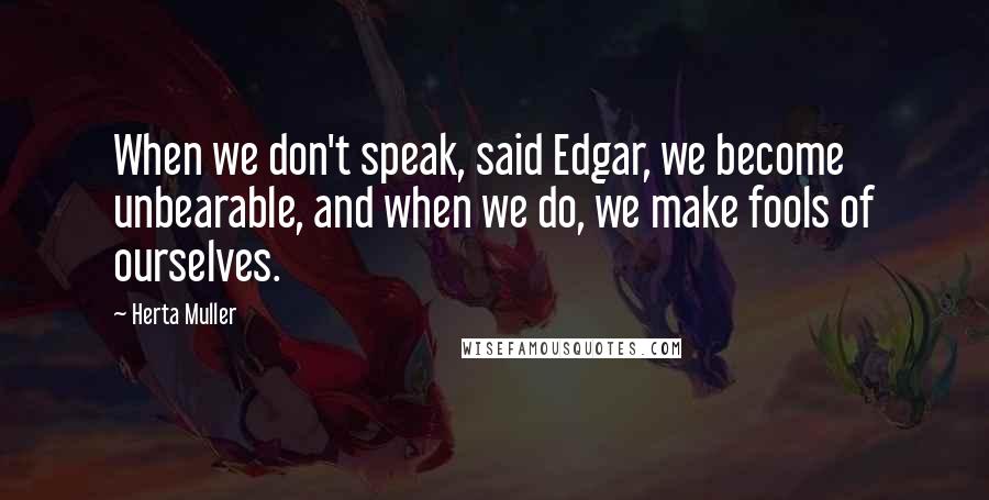 Herta Muller Quotes: When we don't speak, said Edgar, we become unbearable, and when we do, we make fools of ourselves.