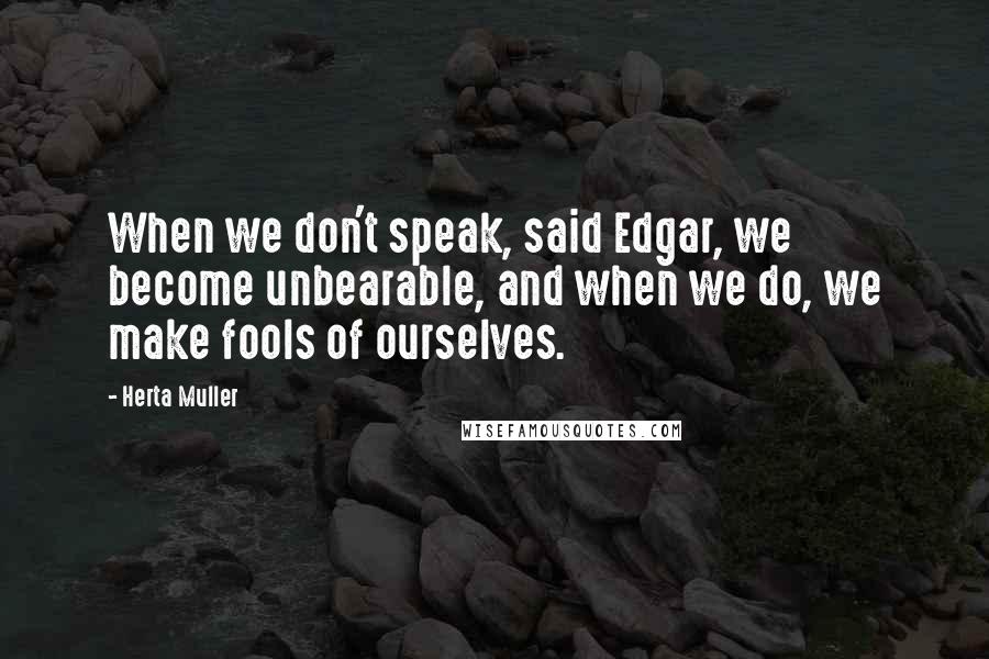 Herta Muller Quotes: When we don't speak, said Edgar, we become unbearable, and when we do, we make fools of ourselves.