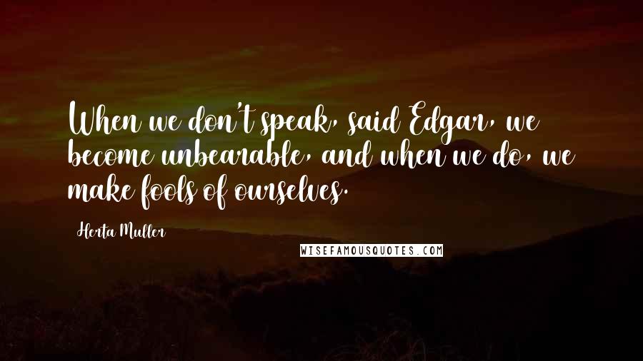 Herta Muller Quotes: When we don't speak, said Edgar, we become unbearable, and when we do, we make fools of ourselves.