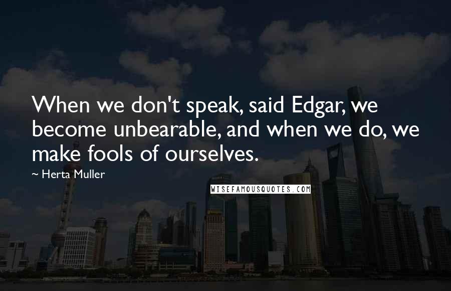 Herta Muller Quotes: When we don't speak, said Edgar, we become unbearable, and when we do, we make fools of ourselves.