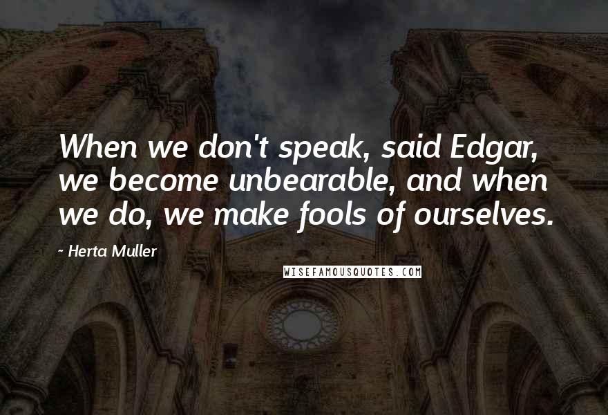 Herta Muller Quotes: When we don't speak, said Edgar, we become unbearable, and when we do, we make fools of ourselves.