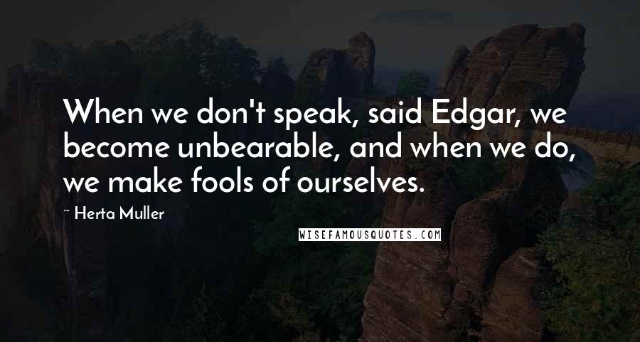 Herta Muller Quotes: When we don't speak, said Edgar, we become unbearable, and when we do, we make fools of ourselves.