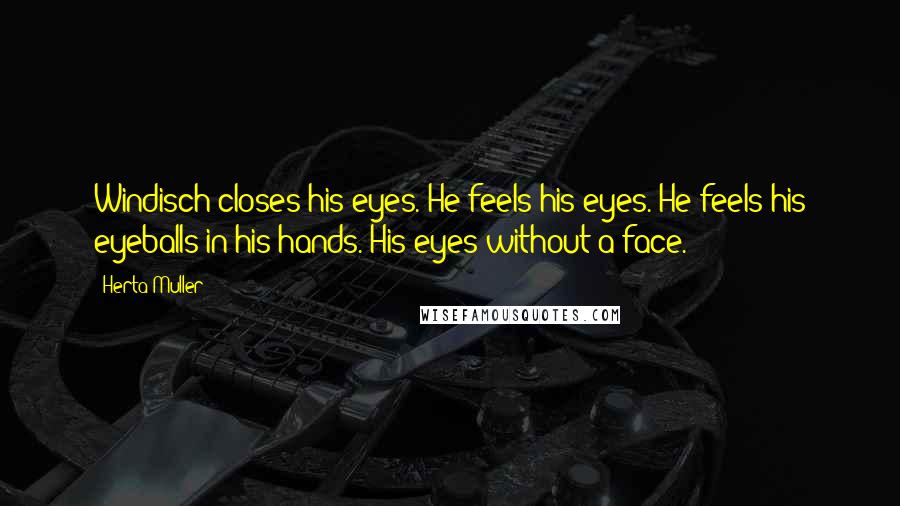 Herta Muller Quotes: Windisch closes his eyes. He feels his eyes. He feels his eyeballs in his hands. His eyes without a face.