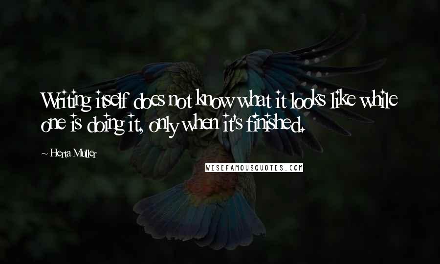 Herta Muller Quotes: Writing itself does not know what it looks like while one is doing it, only when it's finished.