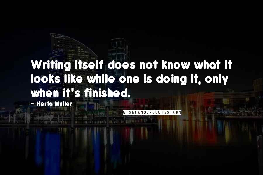 Herta Muller Quotes: Writing itself does not know what it looks like while one is doing it, only when it's finished.