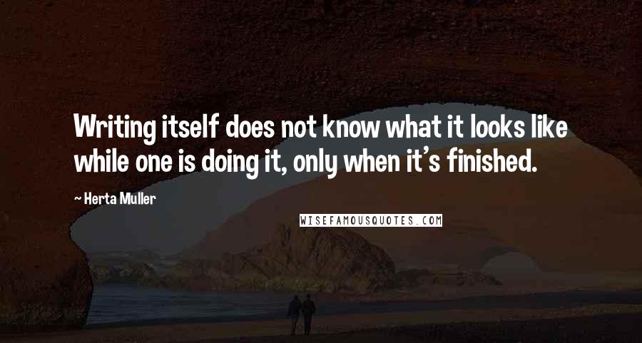 Herta Muller Quotes: Writing itself does not know what it looks like while one is doing it, only when it's finished.