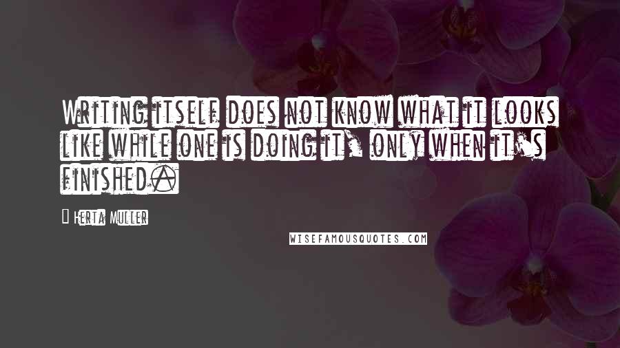 Herta Muller Quotes: Writing itself does not know what it looks like while one is doing it, only when it's finished.