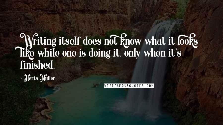 Herta Muller Quotes: Writing itself does not know what it looks like while one is doing it, only when it's finished.