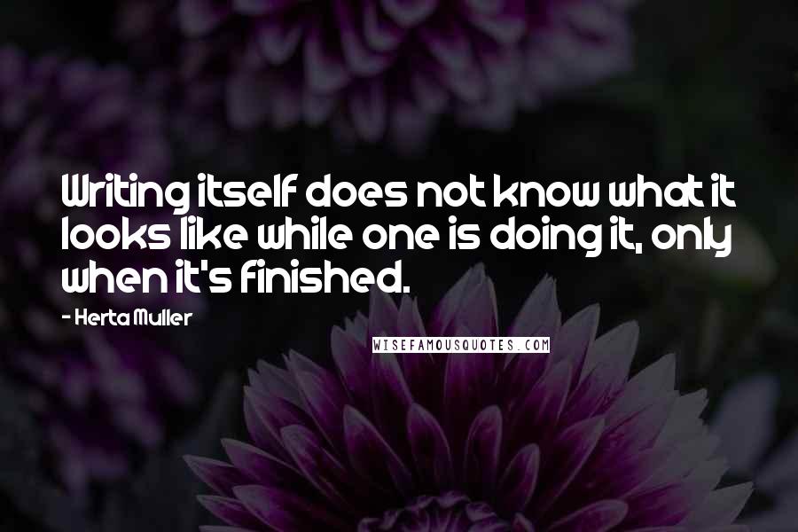 Herta Muller Quotes: Writing itself does not know what it looks like while one is doing it, only when it's finished.