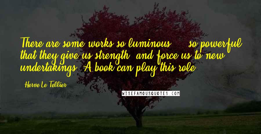 Herve Le Tellier Quotes: There are some works so luminous ... so powerful that they give us strength, and force us to new undertakings. A book can play this role.