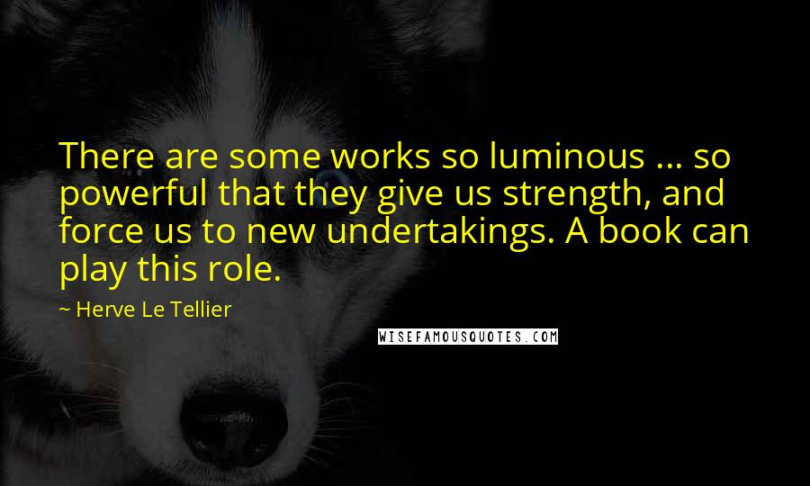 Herve Le Tellier Quotes: There are some works so luminous ... so powerful that they give us strength, and force us to new undertakings. A book can play this role.