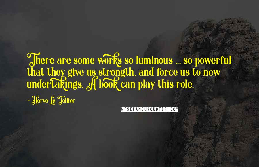 Herve Le Tellier Quotes: There are some works so luminous ... so powerful that they give us strength, and force us to new undertakings. A book can play this role.