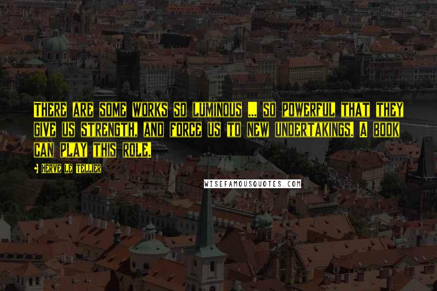 Herve Le Tellier Quotes: There are some works so luminous ... so powerful that they give us strength, and force us to new undertakings. A book can play this role.
