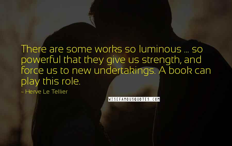 Herve Le Tellier Quotes: There are some works so luminous ... so powerful that they give us strength, and force us to new undertakings. A book can play this role.