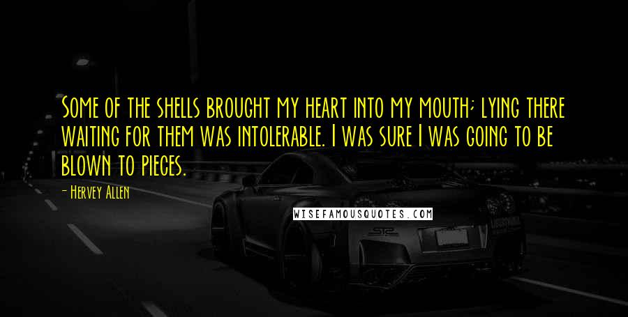 Hervey Allen Quotes: Some of the shells brought my heart into my mouth; lying there waiting for them was intolerable. I was sure I was going to be blown to pieces.