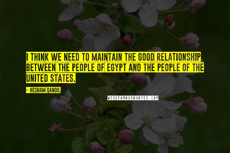 Hesham Qandil Quotes: I think we need to maintain the good relationship between the people of Egypt and the people of the United States.