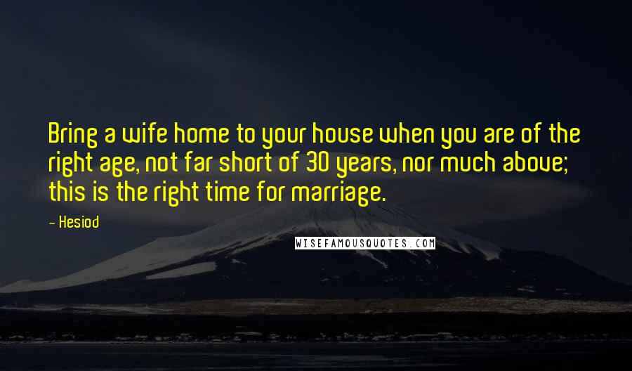 Hesiod Quotes: Bring a wife home to your house when you are of the right age, not far short of 30 years, nor much above; this is the right time for marriage.