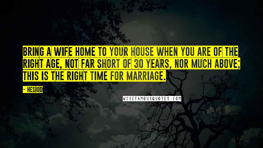 Hesiod Quotes: Bring a wife home to your house when you are of the right age, not far short of 30 years, nor much above; this is the right time for marriage.