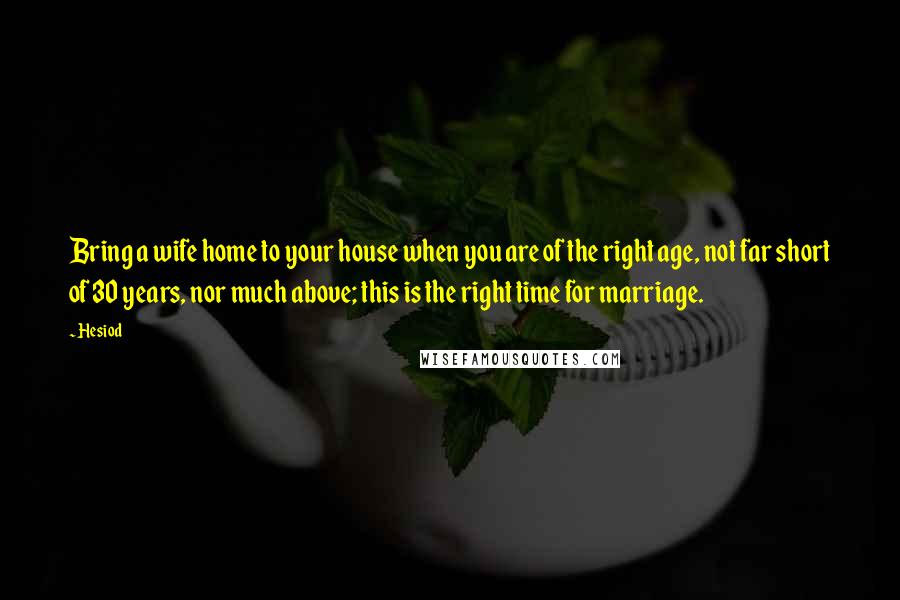 Hesiod Quotes: Bring a wife home to your house when you are of the right age, not far short of 30 years, nor much above; this is the right time for marriage.