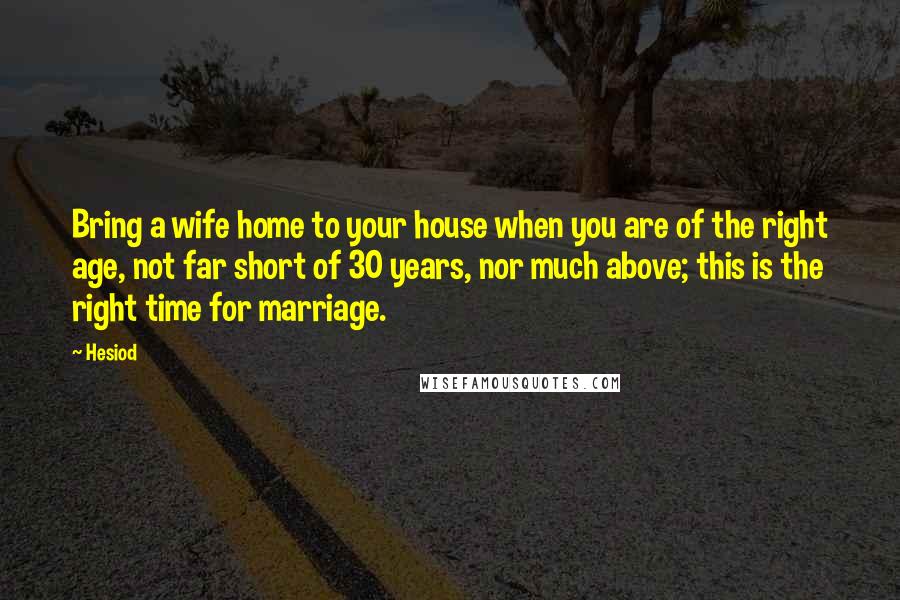 Hesiod Quotes: Bring a wife home to your house when you are of the right age, not far short of 30 years, nor much above; this is the right time for marriage.
