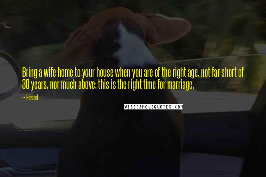 Hesiod Quotes: Bring a wife home to your house when you are of the right age, not far short of 30 years, nor much above; this is the right time for marriage.