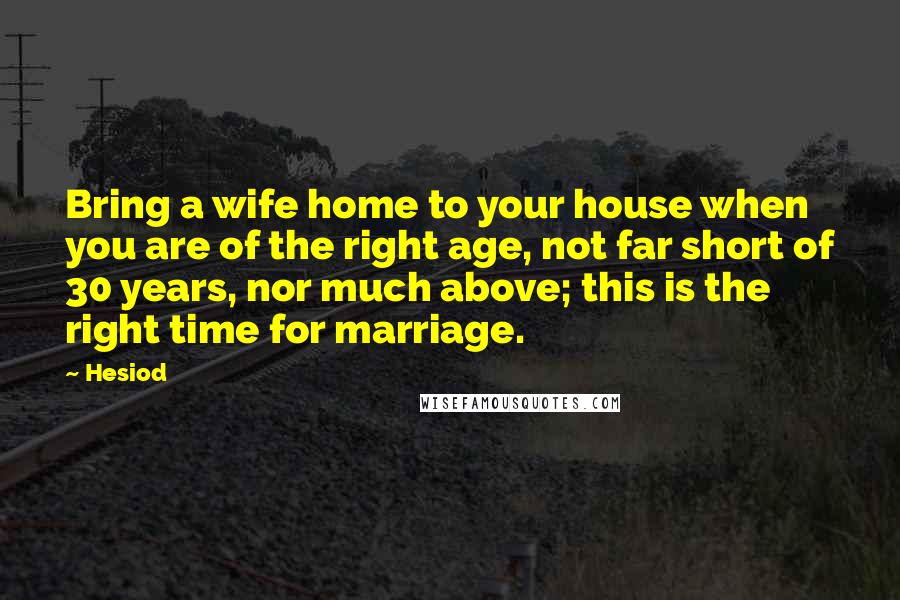 Hesiod Quotes: Bring a wife home to your house when you are of the right age, not far short of 30 years, nor much above; this is the right time for marriage.