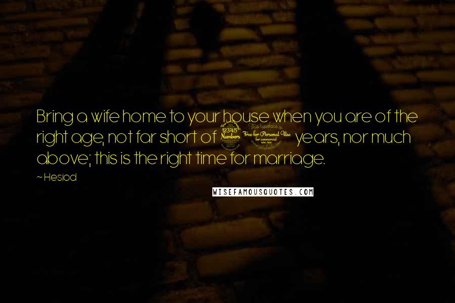 Hesiod Quotes: Bring a wife home to your house when you are of the right age, not far short of 30 years, nor much above; this is the right time for marriage.