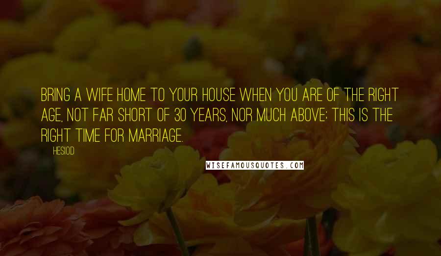 Hesiod Quotes: Bring a wife home to your house when you are of the right age, not far short of 30 years, nor much above; this is the right time for marriage.