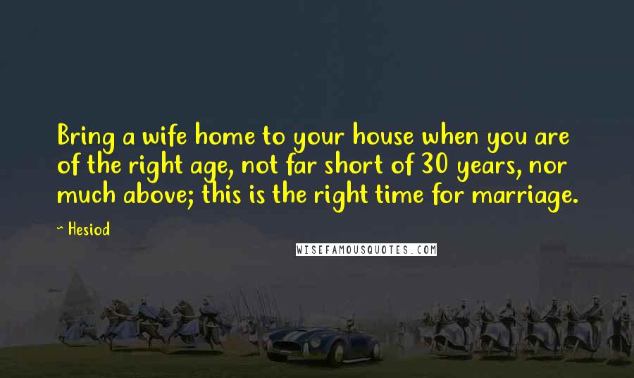 Hesiod Quotes: Bring a wife home to your house when you are of the right age, not far short of 30 years, nor much above; this is the right time for marriage.