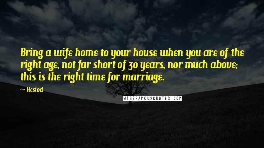 Hesiod Quotes: Bring a wife home to your house when you are of the right age, not far short of 30 years, nor much above; this is the right time for marriage.