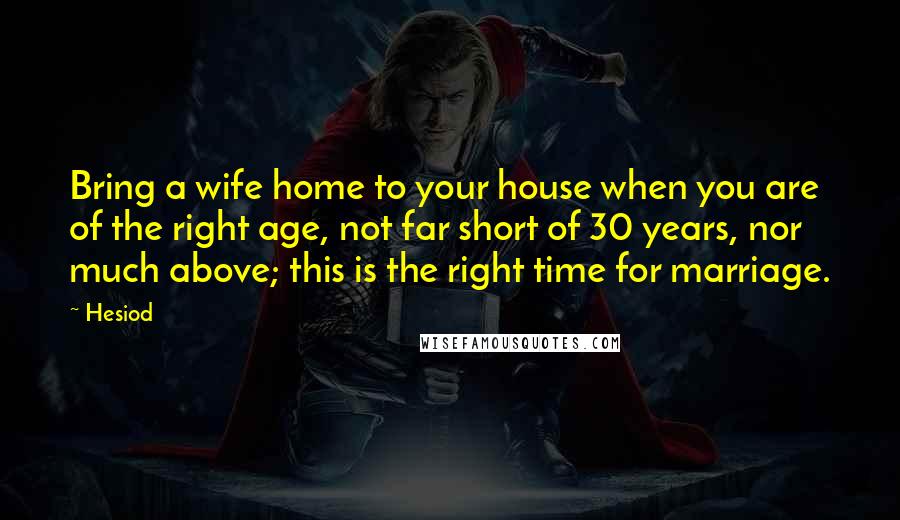 Hesiod Quotes: Bring a wife home to your house when you are of the right age, not far short of 30 years, nor much above; this is the right time for marriage.