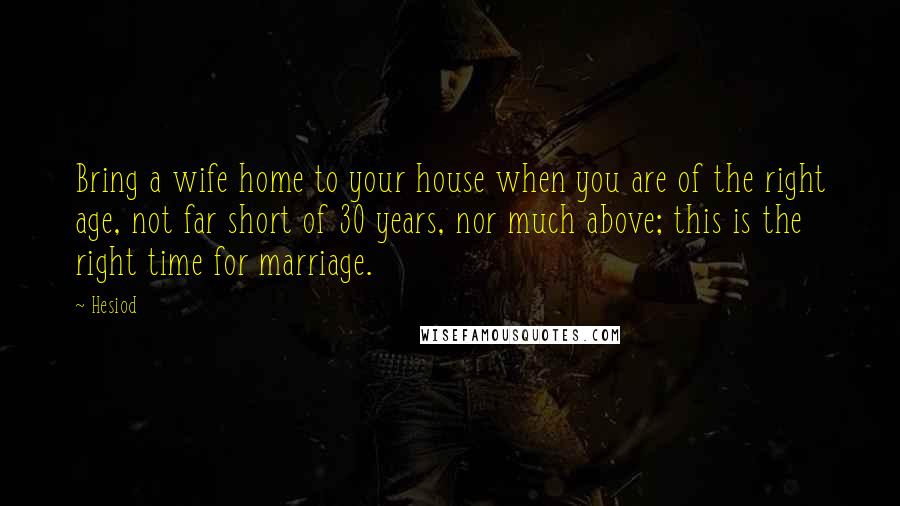 Hesiod Quotes: Bring a wife home to your house when you are of the right age, not far short of 30 years, nor much above; this is the right time for marriage.