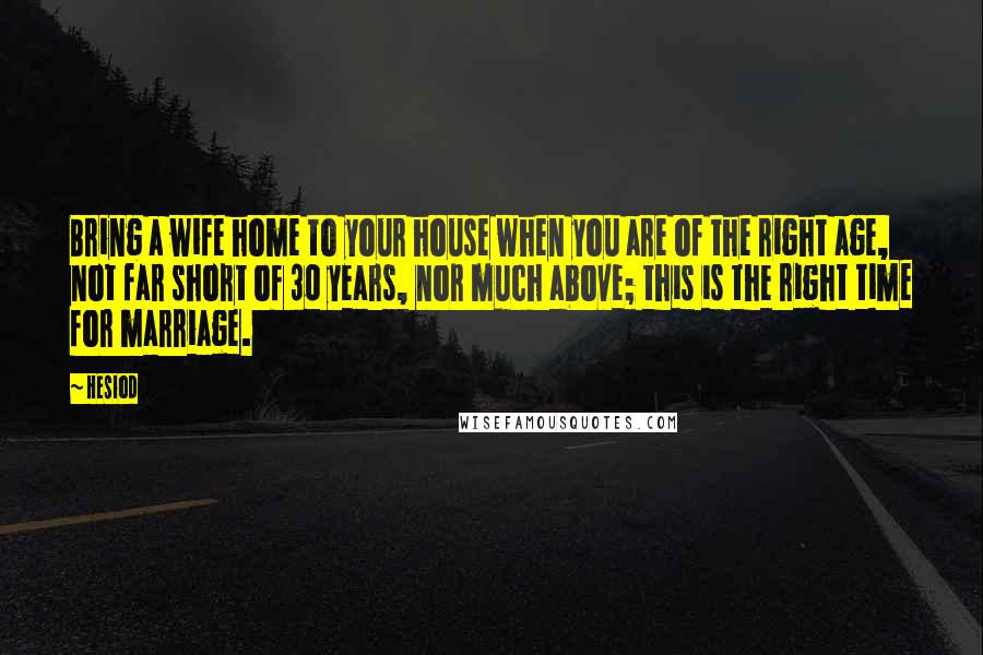 Hesiod Quotes: Bring a wife home to your house when you are of the right age, not far short of 30 years, nor much above; this is the right time for marriage.