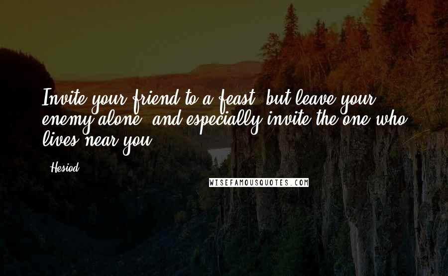 Hesiod Quotes: Invite your friend to a feast, but leave your enemy alone; and especially invite the one who lives near you.