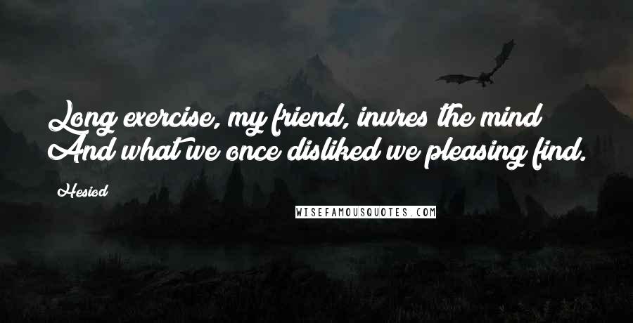 Hesiod Quotes: Long exercise, my friend, inures the mind; And what we once disliked we pleasing find.