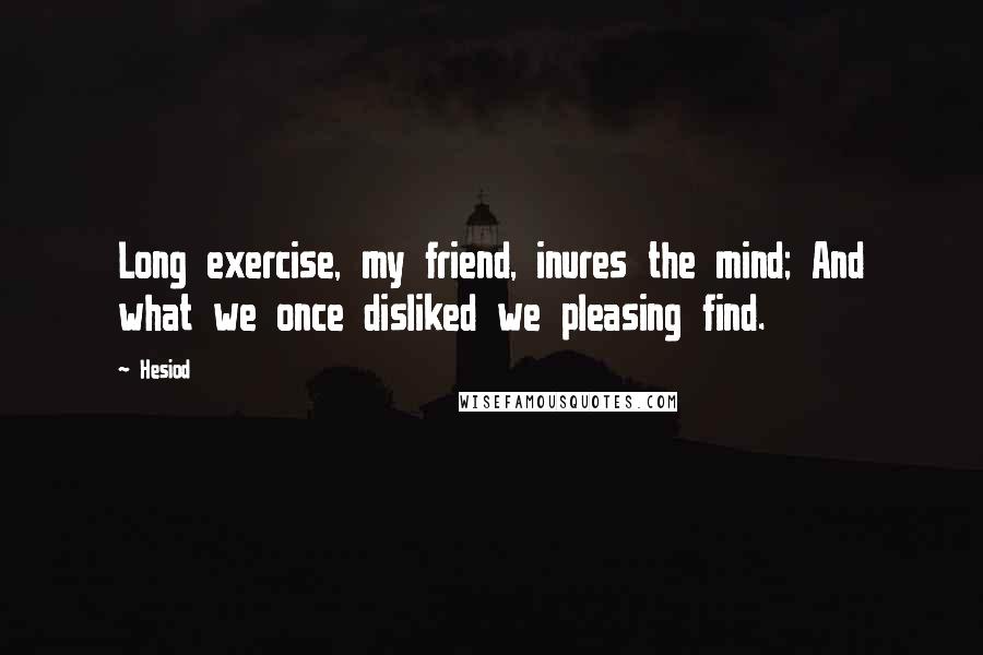 Hesiod Quotes: Long exercise, my friend, inures the mind; And what we once disliked we pleasing find.