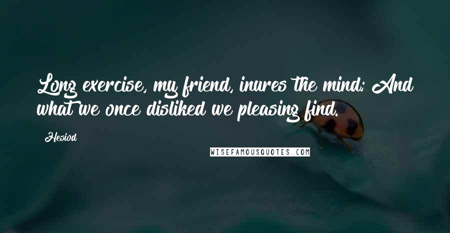 Hesiod Quotes: Long exercise, my friend, inures the mind; And what we once disliked we pleasing find.