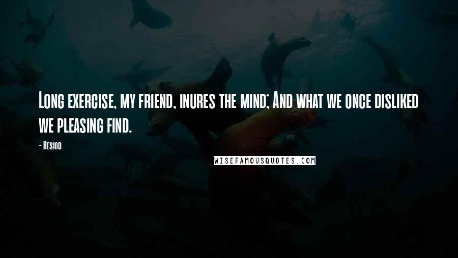 Hesiod Quotes: Long exercise, my friend, inures the mind; And what we once disliked we pleasing find.