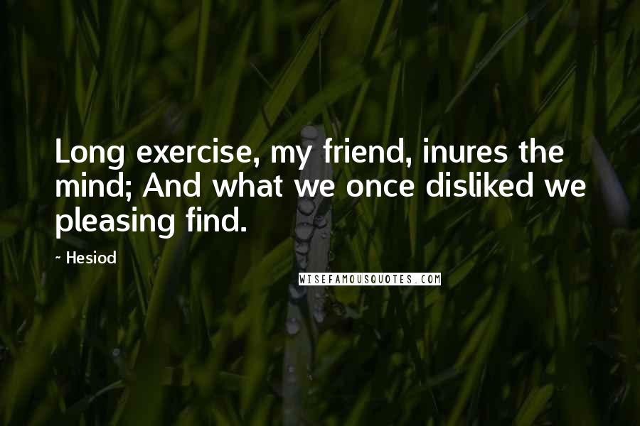 Hesiod Quotes: Long exercise, my friend, inures the mind; And what we once disliked we pleasing find.